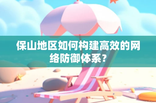 保山地区如何构建高效的网络防御体系？