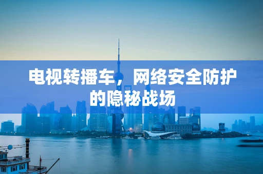 电视转播车，网络安全防护的隐秘战场