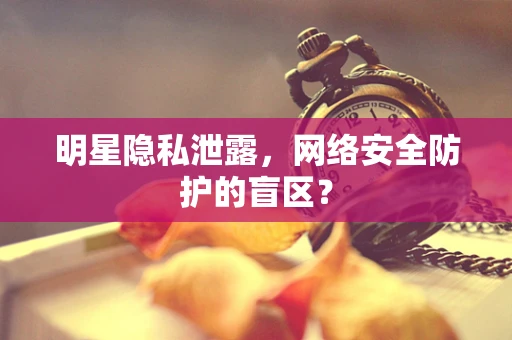 明星隐私泄露，网络安全防护的盲区？