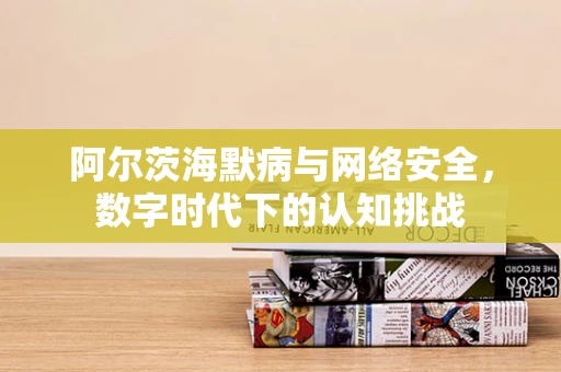 阿尔茨海默病与网络安全，数字时代下的认知挑战