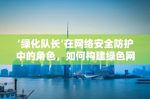 ‘绿化队长’在网络安全防护中的角色，如何构建绿色网络生态？