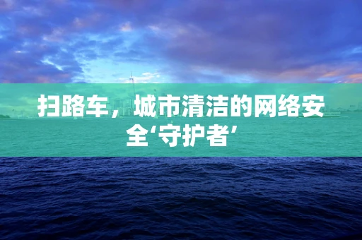 扫路车，城市清洁的网络安全‘守护者’