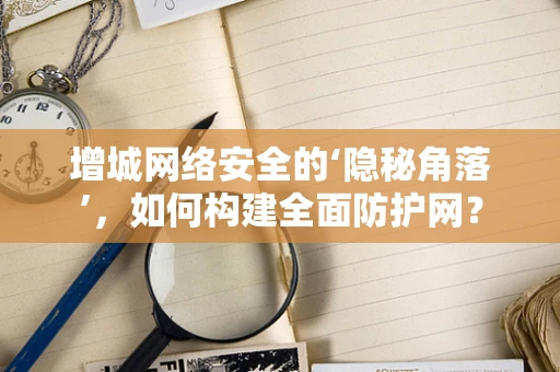 增城网络安全的‘隐秘角落’，如何构建全面防护网？