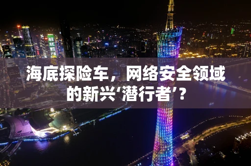 海底探险车，网络安全领域的新兴‘潜行者’？