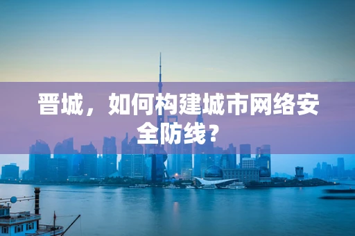 晋城，如何构建城市网络安全防线？