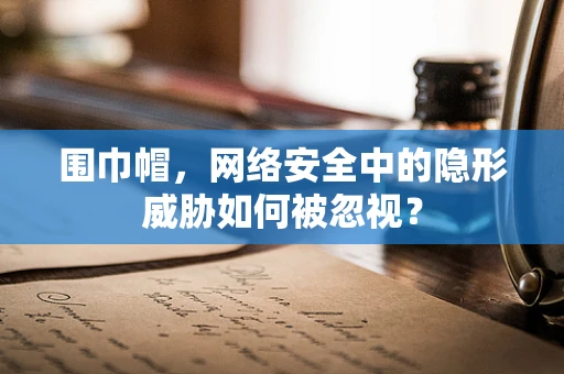 围巾帽，网络安全中的隐形威胁如何被忽视？