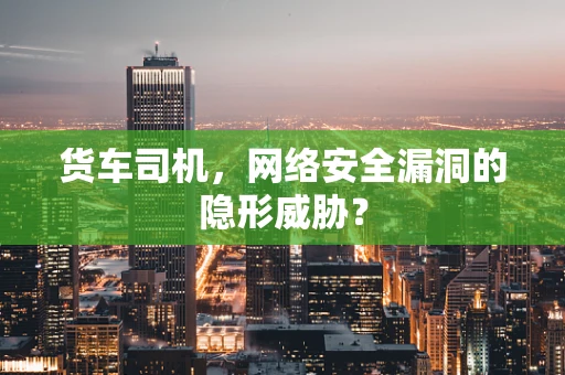 货车司机，网络安全漏洞的隐形威胁？