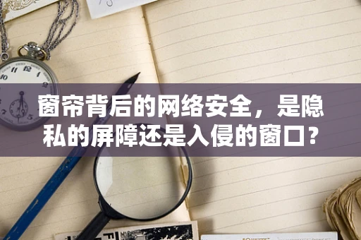 窗帘背后的网络安全，是隐私的屏障还是入侵的窗口？