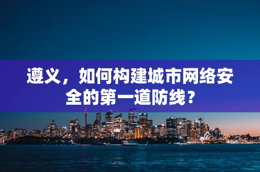 遵义，如何构建城市网络安全的第一道防线？