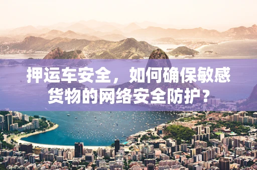 押运车安全，如何确保敏感货物的网络安全防护？