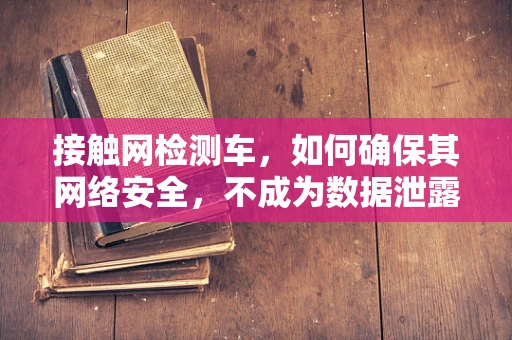 接触网检测车，如何确保其网络安全，不成为数据泄露的‘软肋’？