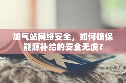 加气站网络安全，如何确保能源补给的安全无虞？