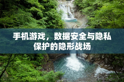 手机游戏，数据安全与隐私保护的隐形战场