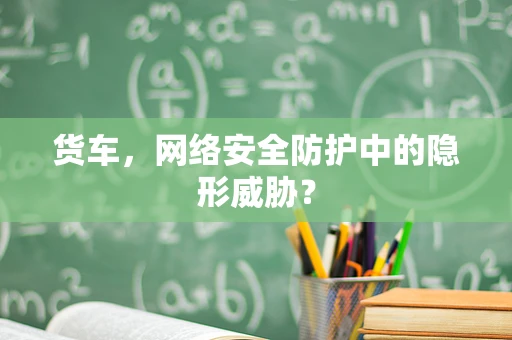 货车，网络安全防护中的隐形威胁？