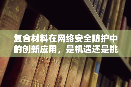 复合材料在网络安全防护中的创新应用，是机遇还是挑战？