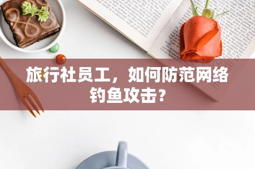旅行社员工，如何防范网络钓鱼攻击？