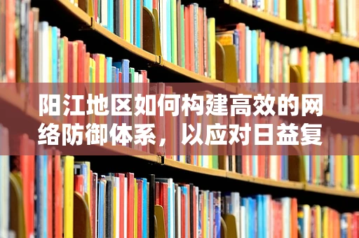 阳江地区如何构建高效的网络防御体系，以应对日益复杂的网络威胁？