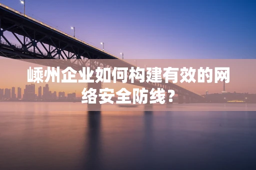嵊州企业如何构建有效的网络安全防线？