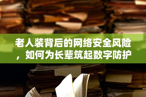 老人装背后的网络安全风险，如何为长辈筑起数字防护墙？