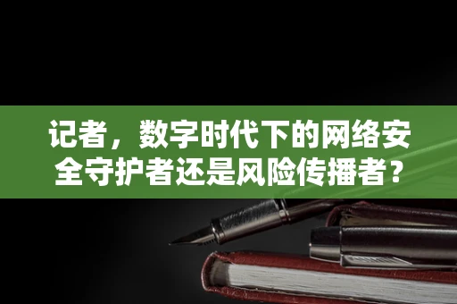 记者，数字时代下的网络安全守护者还是风险传播者？