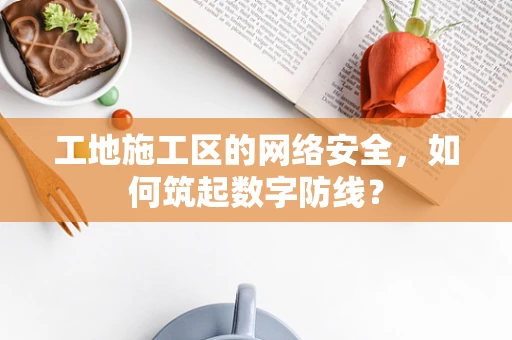 工地施工区的网络安全，如何筑起数字防线？