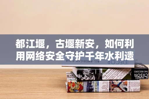 都江堰，古堰新安，如何利用网络安全守护千年水利遗产？