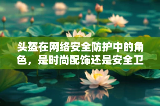 头盔在网络安全防护中的角色，是时尚配饰还是安全卫士？