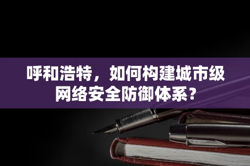 呼和浩特，如何构建城市级网络安全防御体系？