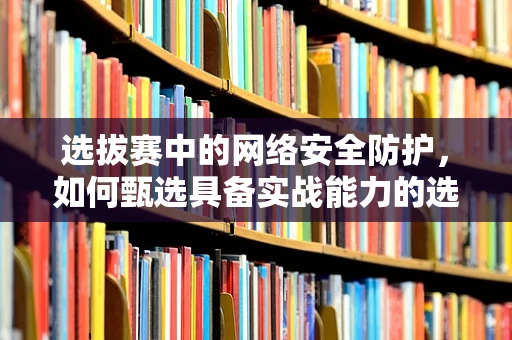 选拔赛中的网络安全防护，如何甄选具备实战能力的选手？