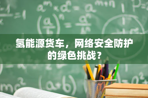 氢能源货车，网络安全防护的绿色挑战？