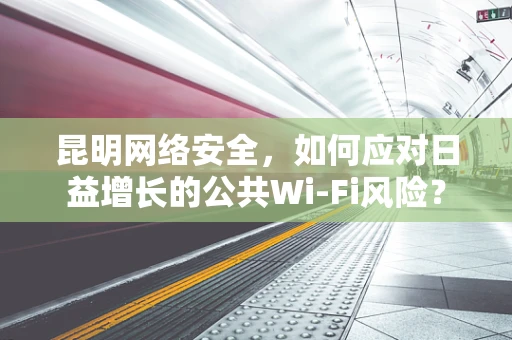 昆明网络安全，如何应对日益增长的公共Wi-Fi风险？