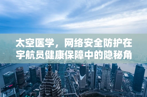 太空医学，网络安全防护在宇航员健康保障中的隐秘角色？