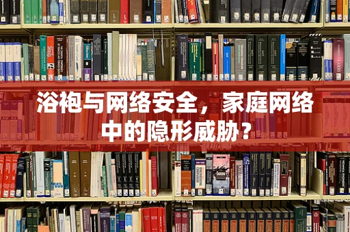 浴袍与网络安全，家庭网络中的隐形威胁？