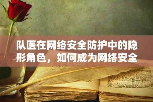 队医在网络安全防护中的隐形角色，如何成为网络安全团队的‘医疗兵’？