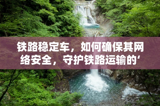 铁路稳定车，如何确保其网络安全，守护铁路运输的‘隐形盾牌’？