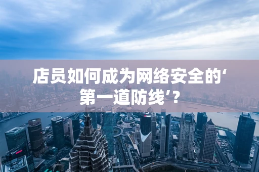 店员如何成为网络安全的‘第一道防线’？