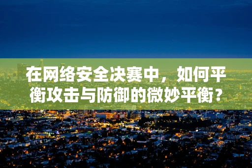 在网络安全决赛中，如何平衡攻击与防御的微妙平衡？