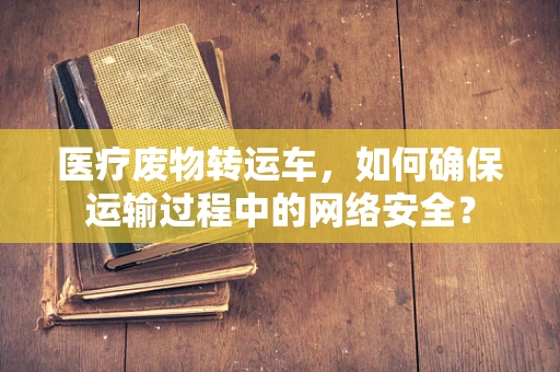 医疗废物转运车，如何确保运输过程中的网络安全？