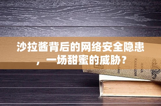 沙拉酱背后的网络安全隐患，一场甜蜜的威胁？