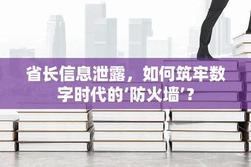 省长信息泄露，如何筑牢数字时代的‘防火墙’？