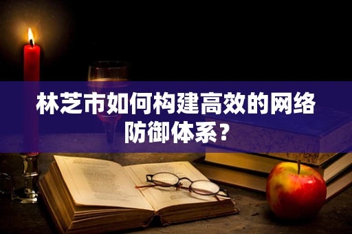 林芝市如何构建高效的网络防御体系？