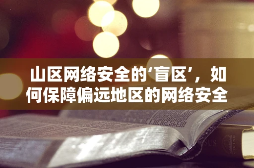 山区网络安全的‘盲区’，如何保障偏远地区的网络安全？