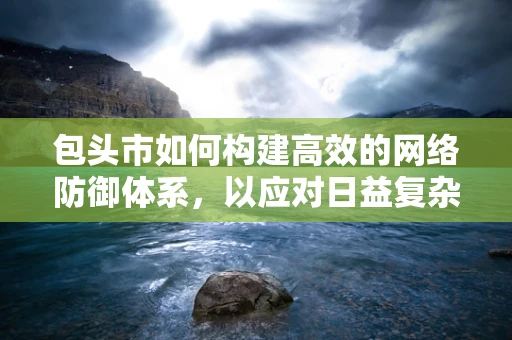 包头市如何构建高效的网络防御体系，以应对日益复杂的网络威胁？