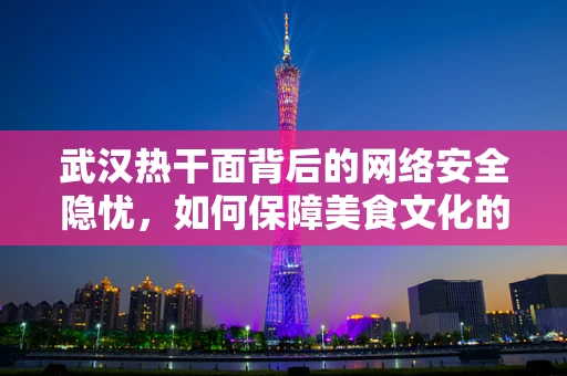 武汉热干面背后的网络安全隐忧，如何保障美食文化的数字安全？