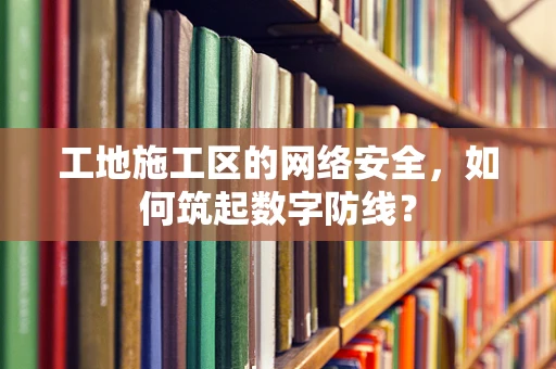 工地施工区的网络安全，如何筑起数字防线？