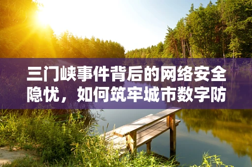 三门峡事件背后的网络安全隐忧，如何筑牢城市数字防线？