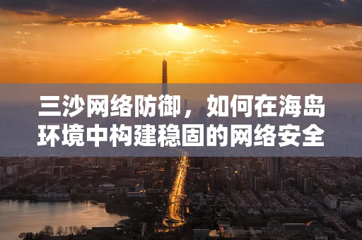 三沙网络防御，如何在海岛环境中构建稳固的网络安全防线？