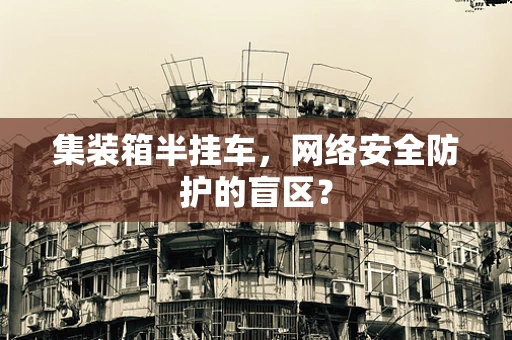 集装箱半挂车，网络安全防护的盲区？