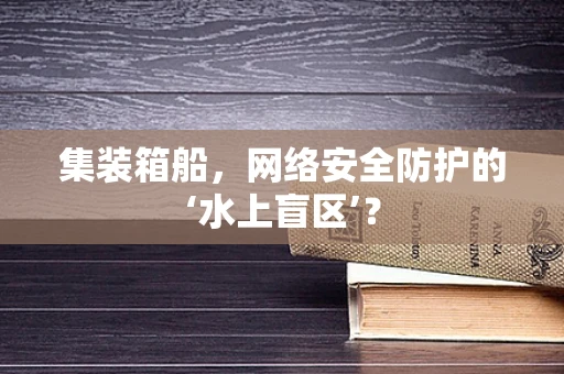 集装箱船，网络安全防护的‘水上盲区’？
