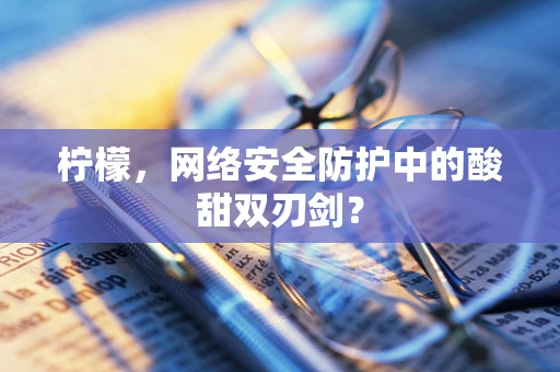 柠檬，网络安全防护中的酸甜双刃剑？